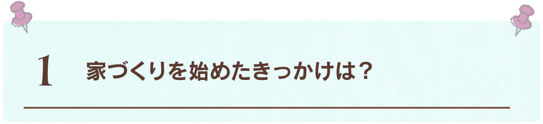 1 家づくりを始めたきっかけは？