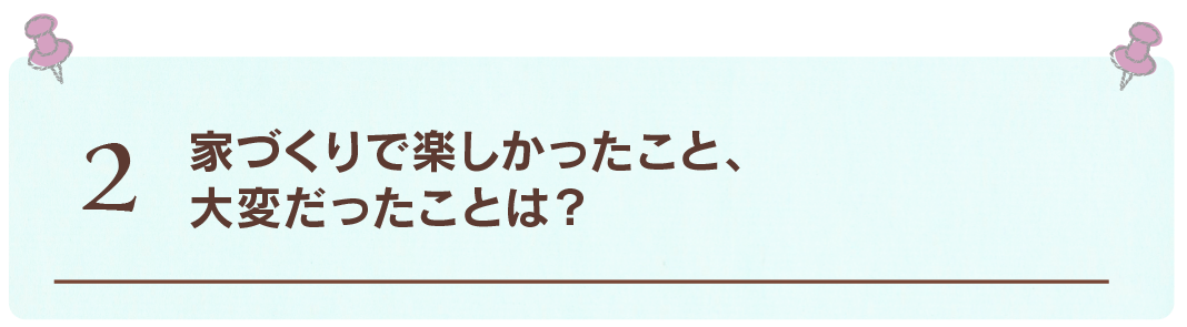 2 家づくりで楽しかったこと
大変だったことは？
