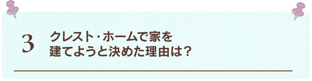 3 クレスト・ホームで家を
建てようと決めた理由は？